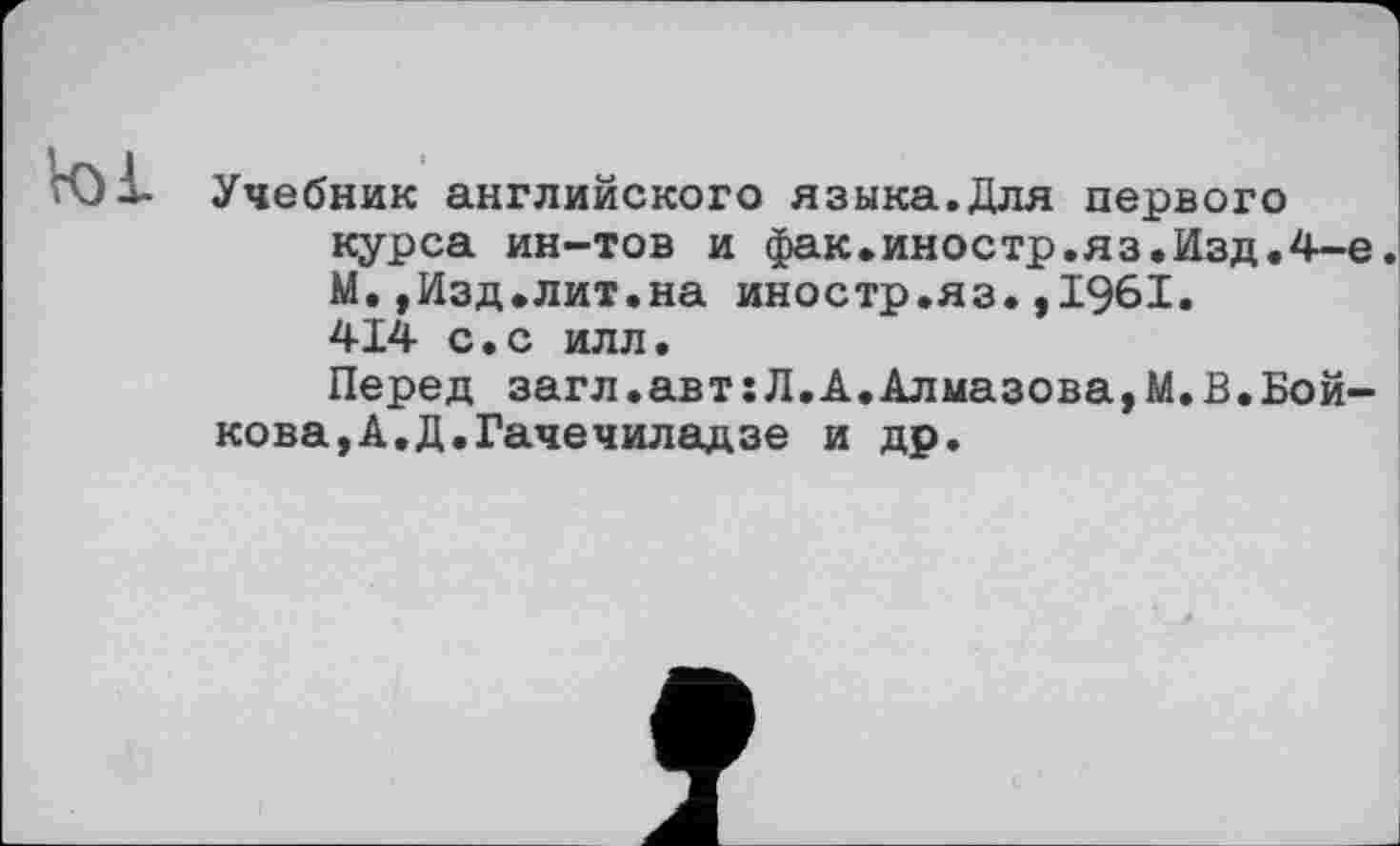 ﻿Vol
Учебник английского языка.Для первого курса ин-тов и фак.иностр.яз.Изд.4-е. М.,Изд.лит.на иностр.яз.,1961. 414 с.с илл.
Перед загл.авт:Л.А.Алмазова,М.В.Бойкова, А. Д. Гаче чиладзе и др.